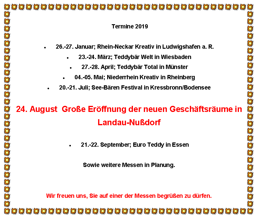 Textfeld:  Termine 201926.-27. Januar; Rhein-Neckar Kreativ in Ludwigshafen a. R.23.-24. Mrz; Teddybr Welt in Wiesbaden27.-28. April; Teddybr Total in Mnster04.-05. Mai; Niederrhein Kreativ in Rheinberg20.-21. Juli; See-Bren Festival in Kressbronn/Bodensee24. August  Groe Erffnung der neuen Geschftsrume inLandau-Nudorf21.-22. September; Euro Teddy in EssenSowie weitere Messen in Planung.Wir freuen uns, Sie auf einer der Messen begren zu drfen.